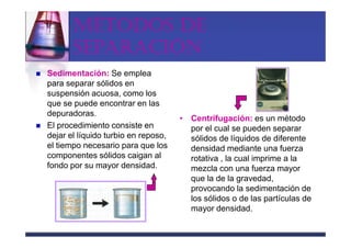 MÉTODOS DE
       SEPARACIÓN
Sedimentación: Se emplea
para separar sólidos en
suspensión acuosa, como los
que se puede encontrar en las
depuradoras.
                                     • Centrifugación: es un método
El procedimiento consiste en           por el cual se pueden separar
dejar el líquido turbio en reposo,     sólidos de líquidos de diferente
el tiempo necesario para que los       densidad mediante una fuerza
componentes sólidos caigan al          rotativa , la cual imprime a la
fondo por su mayor densidad.           mezcla con una fuerza mayor
                                       que la de la gravedad,
                                       provocando la sedimentación de
                                       los sólidos o de las partículas de
                                       mayor densidad.
 