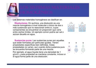 LOS SISTEMAS MATERIALES
       HOMOGÉNEOS
Los sistemas materiales homogéneos se clasifican en:
  Disoluciones: En química, una disolución es una
mezcla homogénea a nivel molecular o iónico de dos o
más sustancias que no reaccionan entre sí, cuyos
componentes se encuentran en proporción que varía
entre ciertos límites. Un ejemplo común podría ser sal o
azúcar disuelto en agua.

  Sustancias puras: Las sustancias puras son aquellas
que están formadas por partículas iguales. Tienen
propiedades específicas bien definidas. Estas
propiedades no varían, aun cuando dicha sustancia pura
se encuentre formando parte de una mezcla.
Por ejemplo, el agua líquida tiene una densidad de 1
g/cm3, y esta propiedad se mantiene constante, incluso si
el agua forma parte de una disolución.
 