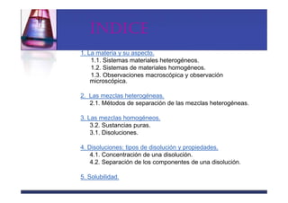 ÍNDICE
1. La materia y su aspecto.
    1.1. Sistemas materiales heterogéneos.
    1.2. Sistemas de materiales homogéneos.
    1.3. Observaciones macroscópica y observación
    microscópica.

2. Las mezclas heterogéneas.
   2.1. Métodos de separación de las mezclas heterogéneas.

3. Las mezclas homogéneos.
    3.2. Sustancias puras.
    3.1. Disoluciones.

4. Disoluciones: tipos de disolución y propiedades.
    4.1. Concentración de una disolución.
    4.2. Separación de los componentes de una disolución.

5. Solubilidad.
 