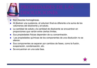 PROPIEDADES DE LAS
       DISOLUCIONES
Son mezclas homogéneas.
Al disolver una sustancia, el volumen final es diferente a la suma de los
volúmenes del disolvente y el soluto.
La cantidad de soluto y la cantidad de disolvente se encuentran en
proporciones que varían entre ciertos límites.
Sus propiedades físicas dependen de su concentración.
 Las propiedades químicas de los componentes de una disolución no se
alteran.
Sus componentes se separan por cambios de fases, como la fusión,
evaporación, condensación, etc.
Se encuentran en una sola fase.
 