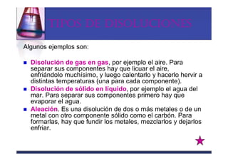 TIPOS DE DISOLUCIONES

Algunos ejemplos son:

  Disolución de gas en gas, por ejemplo el aire. Para
  separar sus componentes hay que licuar el aire,
  enfriándolo muchísimo, y luego calentarlo y hacerlo hervir a
  distintas temperaturas (una para cada componente).
  Disolución de sólido en líquido, por ejemplo el agua del
  mar. Para separar sus componentes primero hay que
  evaporar el agua.
  Aleación. Es una disolución de dos o más metales o de un
  metal con otro componente sólido como el carbón. Para
  formarlas, hay que fundir los metales, mezclarlos y dejarlos
  enfriar.
 
