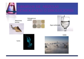 EJEMPLOS DE MEZCLAS
   HOMOGÉNEAS Ó DISOLUCIONES

             Hidrogeno en
Aleaciones   paladio
bronce

                            Agua carbonada




                                             niebla



  humo
 