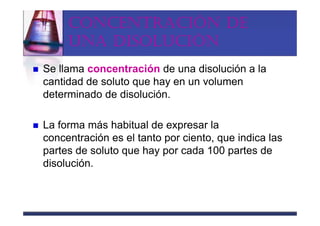 CONCENTRACIÓN DE
     UNA DISOLUCIÓN
Se llama concentración de una disolución a la
cantidad de soluto que hay en un volumen
determinado de disolución.

La forma más habitual de expresar la
concentración es el tanto por ciento, que indica las
partes de soluto que hay por cada 100 partes de
disolución.
 