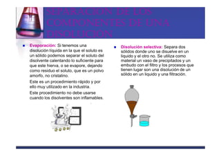 SEPARACIÓN DE LOS
         COMPONENTES DE UNA
         DISOLUCIÓN
Evaporación: Si tenemos una                 Disolución selectiva: Separa dos
disolución líquida en la que el soluto es   sólidos donde uno se disuelve en un
un sólido podemos separar el soluto del     liquido y el otro no. Se utiliza como
disolvente calentando lo suficiente para    material un vaso de precipitados y un
que este hierva, o se evapore, dejando      embudo con el filtro y los procesos que
como residuo el soluto, que es un polvo     tienen lugar son una disolución de un
amorfo, no cristalino.                      sólido en un liquido y una filtración.
Este es un procedimiento rápido y por
ello muy utilizado en la industria.
Este procedimiento no debe usarse
cuando los disolventes son inflamables.
 