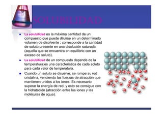 SOLUBILIDAD
La solubilidad es la máxima cantidad de un
compuesto que puede diluirse en un determinado
volumen de disolvente ; corresponde a la cantidad
de soluto presente en una disolución saturada
(aquella que se encuentra en equilibrio con un
exceso de soluto).
La solubilidad de un compuesto depende de la
temperatura:es una característica de cada soluto
para cada valor de temperatura.
Cuando un soluto se disuelve, se rompe su red
cristalina, venciendo las fuerzas de atracción que
mantienen unidos a los iones. Es necesario
superar la energía de red, y esto se consigue con
la hidratación (atracción entre los iones y las
moléculas de agua).
 