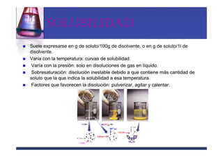 SOLUBILIDAD
Suele expresarse en g de soluto/100g de disolvente, o en g de soluto/1l de
disolvente.
Varía con la temperatura: curvas de solubilidad.
 Varía con la presión: solo en disoluciones de gas en líquido.
 Sobresaturación: disolución inestable debido a que contiene más cantidad de
soluto que la que indica la solubilidad a esa temperatura.
 Factores que favorecen la disolución: pulverizar, agitar y calentar.
 