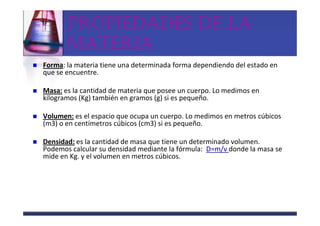 PROPIEDADES DE LA
       MATERIA
Forma: la materia tiene una determinada forma dependiendo del estado en
que se encuentre.

Masa: es la cantidad de materia que posee un cuerpo. Lo medimos en
kilogramos (Kg) también en gramos (g) si es pequeño.

Volumen: es el espacio que ocupa un cuerpo. Lo medimos en metros cúbicos
(m3) o en centímetros cúbicos (cm3) si es pequeño.

Densidad: es la cantidad de masa que tiene un determinado volumen.
Podemos calcular su densidad mediante la fórmula: D=m/v donde la masa se
mide en Kg. y el volumen en metros cúbicos.
 