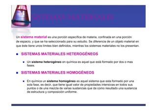 SISTEMAS MATERIALES

Un sistema material es una porción específica de materia, confinada en una porción
de espacio, y que se ha seleccionado para su estudio. Se diferencia de un objeto material en
que éste tiene unos límites bien definidos, mientras los sistemas materiales no los presentan.

   SISTEMAS MATERIALES HETEROGÉNEOS

        Un sistema heterogéneo en química es aquel que está formado por dos o mas
        fases.

   SISTEMAS MATERIALES HOMOGÉNEOS

        En química un sistema homogéneo es aquel sistema que esta formado por una
        sola fase, es decir, que tiene igual valor de propiedades intensivas en todos sus
        puntos o de una mezcla de varias sustancias que da como resultado una sustancia
        de estructura y composición uniforme.
 