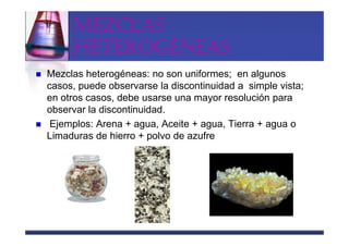 MEZCLAS
     HETEROGÉNEAS
Mezclas heterogéneas: no son uniformes; en algunos
casos, puede observarse la discontinuidad a simple vista;
en otros casos, debe usarse una mayor resolución para
observar la discontinuidad.
 Ejemplos: Arena + agua, Aceite + agua, Tierra + agua o
Limaduras de hierro + polvo de azufre
 
