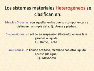 Los sistemas materiales Heterogéneos se
clasifican en:
Mezclas Groseras: son aquellas en las que sus componentes se
distinguen a simple vista. Ej.: Arena y piedras.
Suspensiones: un sólido en suspensión (flotando) en una fase
gaseosa o líquida.
Ej.: Humo, Leche.
Emulsiones: Un líquido aceitoso, mezclado con otro líquido
acuoso (de agua).
Ej.: Mayonesa
 