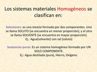 Los sistemas materiales Homogéneos se
clasifican en:
Soluciones: es una mezcla formada por dos componentes. Uno
se llama SOLUTO (se encuentra en menor proporción), y el otro
se llama SOLVENTE (se encuentra en mayor proporción).
Ej.: Agua(solvente) con sal (soluto)
Sustancias puras: Es un sistema homogéneo formado por UN
SOLO COMPONENTE.
Ej.: Agua destilada (pura), Hierro, Oxígeno.
 