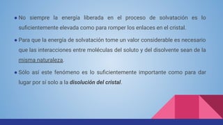 ● No siempre la energía liberada en el proceso de solvatación es lo
suﬁcientemente elevada como para romper los enlaces en el cristal.
● Para que la energía de solvatación tome un valor considerable es necesario
que las interacciones entre moléculas del soluto y del disolvente sean de la
misma naturaleza.
● Sólo así este fenómeno es lo suﬁcientemente importante como para dar
lugar por sí solo a la disolución del cristal.
 