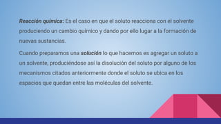 Reacción química: Es el caso en que el soluto reacciona con el solvente
produciendo un cambio químico y dando por ello lugar a la formación de
nuevas sustancias.
Cuando preparamos una solución lo que hacemos es agregar un soluto a
un solvente, produciéndose así la disolución del soluto por alguno de los
mecanismos citados anteriormente donde el soluto se ubica en los
espacios que quedan entre las moléculas del solvente.
 