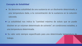 ● Se denomina solubilidad de una sustancia en un disolvente determinado, a
una temperatura dada, a la concentración de la sustancia en la solución
saturada.
● La solubilidad nos indica la “cantidad máxima de soluto que se puede
disolver en un volumen determinado de solvente”, en condiciones estables, a
una temperatura determinada.
● Su valor está siempre especiﬁcado para una determinada temperatura de
trabajo.
Concepto de Solubilidad
 