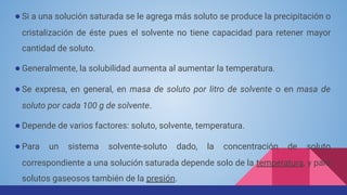 ● Si a una solución saturada se le agrega más soluto se produce la precipitación o
cristalización de éste pues el solvente no tiene capacidad para retener mayor
cantidad de soluto.
● Generalmente, la solubilidad aumenta al aumentar la temperatura.
● Se expresa, en general, en masa de soluto por litro de solvente o en masa de
soluto por cada 100 g de solvente.
● Depende de varios factores: soluto, solvente, temperatura.
● Para un sistema solvente-soluto dado, la concentración de soluto
correspondiente a una solución saturada depende solo de la temperatura, y para
solutos gaseosos también de la presión.
 