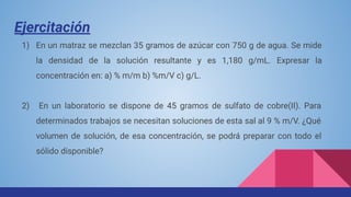 Ejercitación
1) En un matraz se mezclan 35 gramos de azúcar con 750 g de agua. Se mide
la densidad de la solución resultante y es 1,180 g/mL. Expresar la
concentración en: a) % m/m b) %m/V c) g/L.
2) En un laboratorio se dispone de 45 gramos de sulfato de cobre(II). Para
determinados trabajos se necesitan soluciones de esta sal al 9 % m/V. ¿Qué
volumen de solución, de esa concentración, se podrá preparar con todo el
sólido disponible?
 