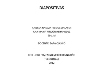 DIAPOSITIVAS



   ANDREA NATALIA RIVERA MALAVER
    ANA MARIA RINCON HERNANDEZ
               901 JM

       DOCENTE: SARA CLAVIJO



I.E.D LICEO FEMENINO MERCEDES NARIÑO
               TECNOLOGIA
                  2012

               1
 