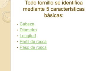 Todo tornillo se identifica
     mediante 5 características
             básicas:
•   Cabeza
•   Diámetro
•   Longitud
•   Perfil de rosca
•   Paso de rosca
 