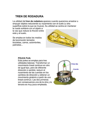TREN DE RODADURA
La utilidad del tren de rodadura aparece cuando queremos arrastrar o
empujar objetos reduciendo su rozamiento con el suelo (u otra
superficie sobre la que se mueva). Su utilidad se centra en mantener
la rueda solidaria con el objeto a
la vez que reduce la fricción entre
este y el suelo.

Se emplea en todos los medios
de locomoción terrestre:
bicicletas, carros, automóviles,
patinetes...




     POLEA FIJA:
     Esta polea se emplea para tres
     utilidades básicas: Transformar un
     movimiento lineal continuo en otro
     de igual tipo, pero de diferente
     dirección o sentido; reducir el
     rozamiento de las cuerdas en los
     cambios de dirección y obtener un
     movimiento giratorio a partir de uno
     lineal continuo. Las dos primeras
     son consecuencia una de la otra y la
     tercera es muy poco empleada.
 
