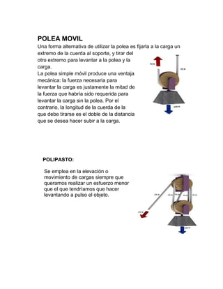POLEA MOVIL
Una forma alternativa de utilizar la polea es fijarla a la carga un
extremo de la cuerda al soporte, y tirar del
otro extremo para levantar a la polea y la
carga.
La polea simple móvil produce una ventaja
mecánica: la fuerza necesaria para
levantar la carga es justamente la mitad de
la fuerza que habría sido requerida para
levantar la carga sin la polea. Por el
contrario, la longitud de la cuerda de la
que debe tirarse es el doble de la distancia
que se desea hacer subir a la carga.




  POLIPASTO:

   Se emplea en la elevación o
   movimiento de cargas siempre que
   queramos realizar un esfuerzo menor
   que el que tendríamos que hacer
   levantando a pulso el objeto.
 