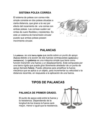SISTEMA POLEA CORREA
El sistema de poleas con correa más
simple consiste en dos poleas situadas a
cierta distancia, que giran a la vez por
efecto del rozamiento de una correa con
ambas poleas. Las correas suelen ser
cintas de cuero flexibles y resistentes. Es
este un sistema de transmisión circular
puesto que ambas poleas poseen
movimiento circular.



                            PALANCAS
La palanca es una barra rígida que oscila sobre un punto de apoyo
(fulcro) debido a la acción de dos fuerzas contrapuestas (potencia y
resistencia). La palanca es una máquina simple que tiene como
función transmitir una fuerza y un desplazamiento. Está compuesta por
una barra rígida que puede girar libremente alrededor de un punto de
apoyo llamado fulcro. Puede utilizarse para amplificar la fuerza
mecánica que se aplica a un objeto, para incrementar su velocidad o la
distancia recorrida, en respuesta a la aplicación de una fuerza.



                   TIPOS DE PALANCAS


      PALANCA DE PRIMER GRADO.

      El punto de apoyo está entre la fuerza y
      la resistencia. Dependiendo de la
      longitud de los brazos la fuerza será
      mayor, menor o igual que la resistencia.
 