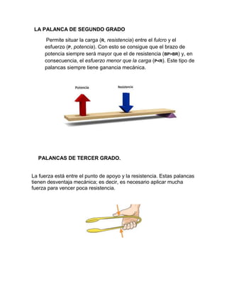 LA PALANCA DE SEGUNDO GRADO

     Permite situar la carga (R, resistencia) entre el fulcro y el
     esfuerzo (P, potencia). Con esto se consigue que el brazo de
     potencia siempre será mayor que el de resistencia (BP>BR) y, en
     consecuencia, el esfuerzo menor que la carga (P<R). Este tipo de
     palancas siempre tiene ganancia mecánica.




  PALANCAS DE TERCER GRADO.


La fuerza está entre el punto de apoyo y la resistencia. Estas palancas
tienen desventaja mecánica; es decir, es necesario aplicar mucha
fuerza para vencer poca resistencia.
 