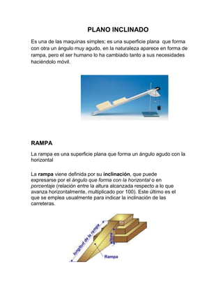 PLANO INCLINADO
Es una de las maquinas simples; es una superficie plana que forma
con otra un ángulo muy agudo, en la naturaleza aparece en forma de
rampa, pero el ser humano lo ha cambiado tanto a sus necesidades
haciéndolo móvil.




RAMPA
La rampa es una superficie plana que forma un ángulo agudo con la
horizontal

La rampa viene definida por su inclinación, que puede
expresarse por el ángulo que forma con la horizontal o en
porcentaje (relación entre la altura alcanzada respecto a lo que
avanza horizontalmente, multiplicado por 100). Este último es el
que se emplea usualmente para indicar la inclinación de las
carreteras.
 