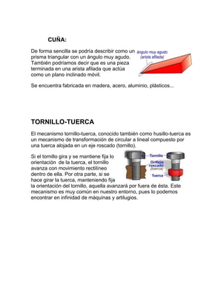 CUÑA:
De forma sencilla se podría describir como un
prisma triangular con un ángulo muy agudo.
También podríamos decir que es una pieza
terminada en una arista afilada que actúa
como un plano inclinado móvil.

Se encuentra fabricada en madera, acero, aluminio, plásticos...




TORNILLO-TUERCA
El mecanismo tornillo-tuerca, conocido también como husillo-tuerca es
un mecanismo de transformación de circular a lineal compuesto por
una tuerca alojada en un eje roscado (tornillo).

Si el tornillo gira y se mantiene fija lo
orientación de la tuerca, el tornillo
avanza con movimiento rectilíneo
dentro de ella. Por otra parte, si se
hace girar la tuerca, manteniendo fija
la orientación del tornillo, aquella avanzará por fuera de ésta. Este
mecanismo es muy común en nuestro entorno, pues lo podemos
encontrar en infinidad de máquinas y artilugios.
 