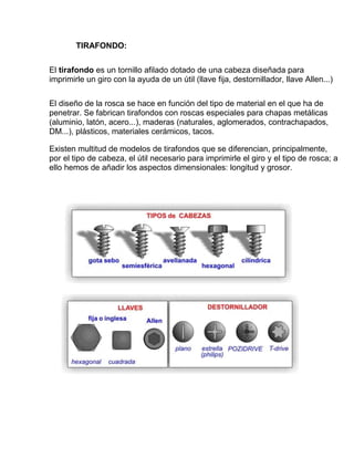 TIRAFONDO:

El tirafondo es un tornillo afilado dotado de una cabeza diseñada para
imprimirle un giro con la ayuda de un útil (llave fija, destornillador, llave Allen...)

El diseño de la rosca se hace en función del tipo de material en el que ha de
penetrar. Se fabrican tirafondos con roscas especiales para chapas metálicas
(aluminio, latón, acero...), maderas (naturales, aglomerados, contrachapados,
DM...), plásticos, materiales cerámicos, tacos.

Existen multitud de modelos de tirafondos que se diferencian, principalmente,
por el tipo de cabeza, el útil necesario para imprimirle el giro y el tipo de rosca; a
ello hemos de añadir los aspectos dimensionales: longitud y grosor.
 