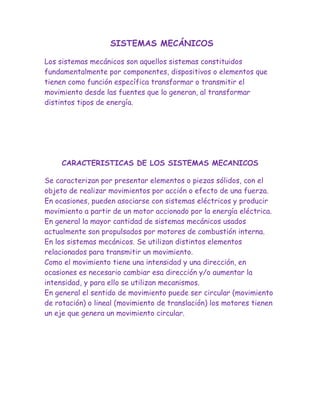 SISTEMAS MECÁNICOS

Los sistemas mecánicos son aquellos sistemas constituidos
fundamentalmente por componentes, dispositivos o elementos que
tienen como función específica transformar o transmitir el
movimiento desde las fuentes que lo generan, al transformar
distintos tipos de energía.




     CARACTERISTICAS DE LOS SISTEMAS MECANICOS

Se caracterizan por presentar elementos o piezas sólidos, con el
objeto de realizar movimientos por acción o efecto de una fuerza.
En ocasiones, pueden asociarse con sistemas eléctricos y producir
movimiento a partir de un motor accionado por la energía eléctrica.
En general la mayor cantidad de sistemas mecánicos usados
actualmente son propulsados por motores de combustión interna.
En los sistemas mecánicos. Se utilizan distintos elementos
relacionados para transmitir un movimiento.
Como el movimiento tiene una intensidad y una dirección, en
ocasiones es necesario cambiar esa dirección y/o aumentar la
intensidad, y para ello se utilizan mecanismos.
En general el sentido de movimiento puede ser circular (movimiento
de rotación) o lineal (movimiento de translación) los motores tienen
un eje que genera un movimiento circular.
 