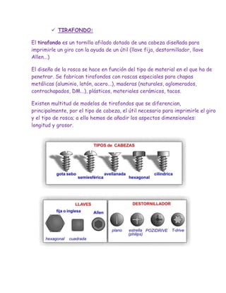  TIRAFONDO:

El tirafondo es un tornillo afilado dotado de una cabeza diseñada para
imprimirle un giro con la ayuda de un útil (llave fija, destornillador, llave
Allen...)

El diseño de la rosca se hace en función del tipo de material en el que ha de
penetrar. Se fabrican tirafondos con roscas especiales para chapas
metálicas (aluminio, latón, acero...), maderas (naturales, aglomerados,
contrachapados, DM...), plásticos, materiales cerámicos, tacos.

Existen multitud de modelos de tirafondos que se diferencian,
principalmente, por el tipo de cabeza, el útil necesario para imprimirle el giro
y el tipo de rosca; a ello hemos de añadir los aspectos dimensionales:
longitud y grosor.
 