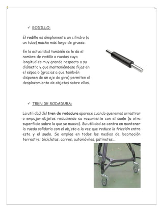 RODILLO:
El rodillo es simplemente un cilindro (o
un tubo) mucho más largo de grueso.
En la actualidad también se le da el
nombre de rodillo a ruedas cuya
longitud es muy grande respecto a su
diámetro y que manteniéndose fijas en
el espacio (gracias a que también
disponen de un eje de giro) permiten el
desplazamiento de objetos sobre ellas.
 TREN DE RODADURA:
La utilidad del tren de rodadura aparece cuando queremos arrastrar
o empujar objetos reduciendo su rozamiento con el suelo (u otra
superficie sobre la que se mueva). Su utilidad se centra en mantener
la rueda solidaria con el objeto a la vez que reduce la fricción entre
este y el suelo. Se emplea en todos los medios de locomoción
terrestre: bicicletas, carros, automóviles, patinetes...
 