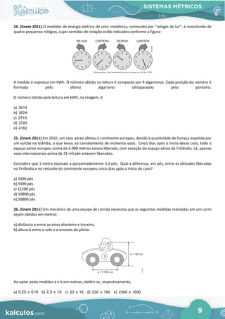 SISTEMAS MÉTRICOS
9
24. (Enem 2011) O medidor de energia elétrica de uma residência, conhecido por “relógio de luz”, é constituído de
quatro pequenos relógios, cujos sentidos de rotação estão indicados conforme a figura:
A medida é expressa em kWh. O número obtido na leitura é composto por 4 algarismos. Cada posição do número é
formada pelo último algarismo ultrapassado pelo ponteiro.
O número obtido pela leitura em kWh, na imagem, é
a) 2614
b) 3624
c) 2715
d) 3725
e) 4162
25. (Enem 2011) Em 2010, um caos aéreo afetou o continente europeu, devido à quantidade de fumaça expelida por
um vulcão na Islândia, o que levou ao cancelamento de inúmeros voos. Cinco dias após o inicio desse caos, todo o
espaço aéreo europeu acima de 6 000 metros estava liberado, com exceção do espaço aéreo da Finlândia. Lá, apenas
voos internacionais acima de 31 mil pés estavam liberados.
Considere que 1 metro equivale a aproximadamente 3,3 pés. Qual a diferença, em pés, entre as altitudes liberadas
na Finlândia e no restante do continente europeu cinco dias após o início do caos?
a) 3390 pés
b) 9390 pés
c) 11200 pés
d) 19800 pés
e) 50800 pés
26. (Enem 2011) Um mecânico de uma equipe de corrida necessita que as seguintes medidas realizadas em um carro
sejam obtidas em metros:
a) distância a entre os eixos dianteiro e traseiro;
b) altura b entre o solo e o encosto do piloto.
Ao optar pelas medidas a e b em metros, obtêm-se, respectivamente,
a) 0,23 e 0,16 b) 2,3 e 1,6 c) 23 e 16 d) 230 e 160 e) 2300 e 1600
 