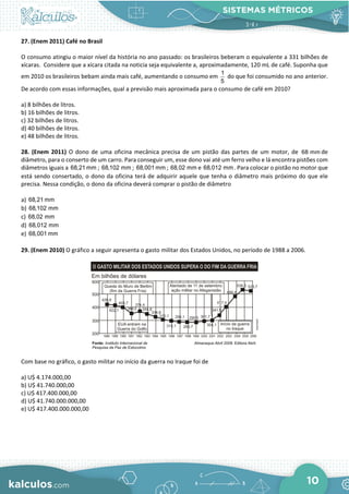 SISTEMAS MÉTRICOS
10
27. (Enem 2011) Café no Brasil
O consumo atingiu o maior nível da história no ano passado: os brasileiros beberam o equivalente a 331 bilhões de
xícaras. Considere que a xícara citada na noticia seja equivalente a, aproximadamente, 120 mL de café. Suponha que
em 2010 os brasileiros bebam ainda mais café, aumentando o consumo em
1
5
do que foi consumido no ano anterior.
De acordo com essas informações, qual a previsão mais aproximada para o consumo de café em 2010?
a) 8 bilhões de litros.
b) 16 bilhões de litros.
c) 32 bilhões de litros.
d) 40 bilhões de litros.
e) 48 bilhões de litros.
28. (Enem 2011) O dono de uma oficina mecânica precisa de um pistão das partes de um motor, de 68 mm de
diâmetro, para o conserto de um carro. Para conseguir um, esse dono vai até um ferro velho e lá encontra pistões com
diâmetros iguais a 68,21 mm ; 68,102 mm ; 68,001 mm ; 68,02 mm e 68,012 mm . Para colocar o pistão no motor que
está sendo consertado, o dono da oficina terá de adquirir aquele que tenha o diâmetro mais próximo do que ele
precisa. Nessa condição, o dono da oficina deverá comprar o pistão de diâmetro
a) 68,21 mm
b) 68,102 mm
c) 68,02 mm
d) 68,012 mm
e) 68,001 mm
29. (Enem 2010) O gráfico a seguir apresenta o gasto militar dos Estados Unidos, no período de 1988 a 2006.
Com base no gráfico, o gasto militar no início da guerra no Iraque foi de
a) U$ 4.174.000,00
b) U$ 41.740.000,00
c) U$ 417.400.000,00
d) U$ 41.740.000.000,00
e) U$ 417.400.000.000,00
 
