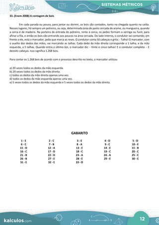 SISTEMAS MÉTRICOS
12
33. (Enem 2008) A contagem de bois
Em cada parada ou pouso, para jantar ou dormir, os bois são contados, tanto na chegada quanto na saída.
Nesses lugares, há sempre um potreiro, ou seja, determinada área de pasto cercada de arame, ou mangueira, quando
a cerca é de madeira. Na porteira de entrada do potreiro, rente à cerca, os peões formam a seringa ou funil, para
afinar a fila, e então os bois vão entrando aos poucos na área cercada. Do lado interno, o condutor vai contando; em
frente a ele, está o marcador, peão que marca as reses. O condutor conta 50 cabeças e grita: - Talha! O marcador, com
o auxílio dos dedos das mãos, vai marcando as talhas. Cada dedo da mão direita corresponde a 1 talha, e da mão
esquerda, a 5 talhas. Quando entra o último boi, o marcador diz: - Vinte e cinco talhas! E o condutor completa: - E
dezoito cabeças. Isso significa 1.268 bois.
Para contar os 1.268 bois de acordo com o processo descrito no texto, o marcador utilizou
a) 20 vezes todos os dedos da mão esquerda.
b) 20 vezes todos os dedos da mão direita.
c) todos os dedos da mão direita apenas uma vez.
d) todos os dedos da mão esquerda apenas uma vez.
e) 5 vezes todos os dedos da mão esquerda e 5 vezes todos os dedos da mão direita.
GABARITO
1 - E 2 - C 3 - E 4 - D 5 - D
6 - C 7 - B 8 - A 9 - C 10 - E
11 - D 12 - A 13 - E 14 - E 15 - B
16 - C 17 - D 18 - C 19 - C 20 - C
21 - B 22 - D 23 - A 24 - A 25 - C
26 - B 27 - E 28 - E 29 - E 30 - C
31 - E 32 - E 33 - D
 