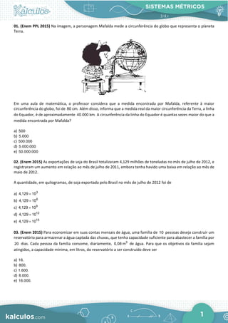SISTEMAS MÉTRICOS
1
01. (Enem PPL 2015) Na imagem, a personagem Mafalda mede a circunferência do globo que representa o planeta
Terra.
Em uma aula de matemática, o professor considera que a medida encontrada por Mafalda, referente à maior
circunferência do globo, foi de 80 cm. Além disso, informa que a medida real da maior circunferência da Terra, a linha
do Equador, é de aproximadamente 40.000 km. A circunferência da linha do Equador é quantas vezes maior do que a
medida encontrada por Mafalda?
a) 500
b) 5.000
c) 500.000
d) 5.000.000
e) 50.000.000
02. (Enem 2015) As exportações de soja do Brasil totalizaram 4,129 milhões de toneladas no mês de julho de 2012, e
registraram um aumento em relação ao mês de julho de 2011, embora tenha havido uma baixa em relação ao mês de
maio de 2012.
A quantidade, em quilogramas, de soja exportada pelo Brasil no mês de julho de 2012 foi de
a) 3
4,129 10
×
b) 6
4,129 10
×
c) 9
4,129 10
×
d) 12
4,129 10
×
e) 15
4,129 10
×
03. (Enem 2015) Para economizar em suas contas mensais de água, uma família de 10 pessoas deseja construir um
reservatório para armazenar a água captada das chuvas, que tenha capacidade suficiente para abastecer a família por
20 dias. Cada pessoa da família consome, diariamente, 3
0,08 m de água. Para que os objetivos da família sejam
atingidos, a capacidade mínima, em litros, do reservatório a ser construído deve ser
a) 16.
b) 800.
c) 1.600.
d) 8.000.
e) 16.000.
 