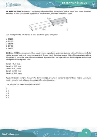 SISTEMAS MÉTRICOS
2
04. (Enem PPL 2015) Atendendo à encomenda de um mecânico, um soldador terá de juntar duas barras de metais
diferentes. A solda utilizada tem espessura de 18 milímetros, conforme ilustrado na figura.
Qual o comprimento, em metros, da peça resultante após a soldagem?
a) 2,0230
b) 2,2300
c) 2,5018
d) 2,5180
e) 2,6800
05. (Enem 2015) Alguns exames médicos requerem uma ingestão de água maior do que a habitual. Por recomendação
médica, antes do horário do exame, uma paciente deveria ingerir 1 copo de água de 150 mililitros a cada meia hora,
durante as 10 horas que antecederiam um exame. A paciente foi a um supermercado comprar água e verificou que
havia garrafas dos seguintes tipos:
Garrafa I: 0,15 litro
Garrafa II: 0,30 litro
Garrafa III: 0,75 litro
Garrafa IV: 1,50 litro
Garrafa V: 3,00 litros
A paciente decidiu comprar duas garrafas do mesmo tipo, procurando atender à recomendação médica e, ainda, de
modo a consumir todo o líquido das duas garrafas antes do exame.
Qual o tipo de garrafa escolhida pela paciente?
a) I
b) II
c) III
d) IV
e) V
 