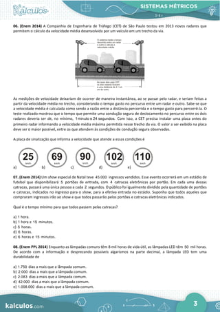 SISTEMAS MÉTRICOS
3
06. (Enem 2014) A Companhia de Engenharia de Tráfego (CET) de São Paulo testou em 2013 novos radares que
permitem o cálculo da velocidade média desenvolvida por um veículo em um trecho da via.
As medições de velocidade deixariam de ocorrer de maneira instantânea, ao se passar pelo radar, e seriam feitas a
partir da velocidade média no trecho, considerando o tempo gasto no percurso entre um radar e outro. Sabe-se que
a velocidade média é calculada como sendo a razão entre a distância percorrida e o tempo gasto para percorrê-la. O
teste realizado mostrou que o tempo que permite uma condução segura de deslocamento no percurso entre os dois
radares deveria ser de, no mínimo, 1minuto e 24 segundos. Com isso, a CET precisa instalar uma placa antes do
primeiro radar informando a velocidade média máxima permitida nesse trecho da via. O valor a ser exibido na placa
deve ser o maior possível, entre os que atendem às condições de condução segura observadas.
A placa de sinalização que informa a velocidade que atende a essas condições é
a) b) c) d) e)
07. (Enem 2014) Um show especial de Natal teve 45.000 ingressos vendidos. Esse evento ocorrerá em um estádio de
futebol que disponibilizará 5 portões de entrada, com 4 catracas eletrônicas por portão. Em cada uma dessas
catracas, passará uma única pessoa a cada 2 segundos. O público foi igualmente dividido pela quantidade de portões
e catracas, indicados no ingresso para o show, para a efetiva entrada no estádio. Suponha que todos aqueles que
compraram ingressos irão ao show e que todos passarão pelos portões e catracas eletrônicas indicados.
Qual é o tempo mínimo para que todos passem pelas catracas?
a) 1 hora.
b) 1 hora e 15 minutos.
c) 5 horas.
d) 6 horas.
e) 6 horas e 15 minutos.
08. (Enem PPL 2014) Enquanto as lâmpadas comuns têm 8 mil horas de vida útil, as lâmpadas LED têm 50 mil horas.
De acordo com a informação e desprezando possíveis algarismos na parte decimal, a lâmpada LED tem uma
durabilidade de
a) 1.750 dias a mais que a lâmpada comum.
b) 2.000 dias a mais que a lâmpada comum.
c) 2.083 dias a mais que a lâmpada comum.
d) 42.000 dias a mais que a lâmpada comum.
e) 1.008.000 dias a mais que a lâmpada comum.
 