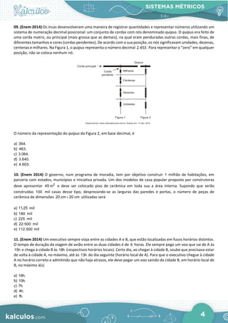 SISTEMAS MÉTRICOS
4
09. (Enem 2014) Os incas desenvolveram uma maneira de registrar quantidades e representar números utilizando um
sistema de numeração decimal posicional: um conjunto de cordas com nós denominado quipus. O quipus era feito de
uma corda matriz, ou principal (mais grossa que as demais), na qual eram penduradas outras cordas, mais finas, de
diferentes tamanhos e cores (cordas pendentes). De acordo com a sua posição, os nós significavam unidades, dezenas,
centenas e milhares. Na Figura 1, o quipus representa o número decimal 2.453. Para representar o “zero” em qualquer
posição, não se coloca nenhum nó.
O número da representação do quipus da Figura 2, em base decimal, é
a) 364.
b) 463.
c) 3.064.
d) 3.640.
e) 4.603.
10. (Enem 2014) O governo, num programa de moradia, tem por objetivo construir 1 milhão de habitações, em
parceria com estados, municípios e iniciativa privada. Um dos modelos de casa popular proposto por construtoras
deve apresentar 2
45 m e deve ser colocado piso de cerâmica em toda sua a área interna. Supondo que serão
construídas 100 mil casas desse tipo, desprezando-se as larguras das paredes e portas, o número de peças de
cerâmica de dimensões 20 cm 20 cm
× utilizadas será
a) 11,25 mil
b) 180 mil
c) 225 mil
d) 22.500 mil
e) 112.500 mil
11. (Enem 2014) Um executivo sempre viaja entre as cidades A e B, que estão localizadas em fusos horários distintos.
O tempo de duração da viagem de avião entre as duas cidades é de 6 horas. Ele sempre pega um voo que sai de A às
15h e chega à cidade B às 18h (respectivos horários locais). Certo dia, ao chegar à cidade B, soube que precisava estar
de volta à cidade A, no máximo, até às 13h do dia seguinte (horário local de A). Para que o executivo chegue à cidade
A no horário correto e admitindo que não haja atrasos, ele deve pegar um voo saindo da cidade B, em horário local de
B, no máximo à(s)
a) 16h.
b) 10h.
c) 7h.
d) 4h.
e) 1h.
 