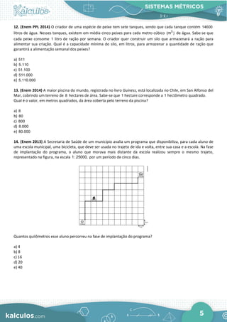 SISTEMAS MÉTRICOS
5
12. (Enem PPL 2014) O criador de uma espécie de peixe tem sete tanques, sendo que cada tanque contém 14600
litros de água. Nesses tanques, existem em média cinco peixes para cada metro cúbico 3
(m ) de água. Sabe-se que
cada peixe consome 1 litro de ração por semana. O criador quer construir um silo que armazenará a ração para
alimentar sua criação. Qual é a capacidade mínima do silo, em litros, para armazenar a quantidade de ração que
garantirá a alimentação semanal dos peixes?
a) 511
b) 5.110
c) 51.100
d) 511.000
e) 5.110.000
13. (Enem 2014) A maior piscina do mundo, registrada no livro Guiness, está localizada no Chile, em San Alfonso del
Mar, cobrindo um terreno de 8 hectares de área. Sabe-se que 1 hectare corresponde a 1 hectômetro quadrado.
Qual é o valor, em metros quadrados, da área coberta pelo terreno da piscina?
a) 8
b) 80
c) 800
d) 8.000
e) 80.000
14. (Enem 2013) A Secretaria de Saúde de um município avalia um programa que disponibiliza, para cada aluno de
uma escola municipal, uma bicicleta, que deve ser usada no trajeto de ida e volta, entre sua casa e a escola. Na fase
de implantação do programa, o aluno que morava mais distante da escola realizou sempre o mesmo trajeto,
representado na figura, na escala 1: 25000, por um período de cinco dias.
Quantos quilômetros esse aluno percorreu na fase de implantação do programa?
a) 4
b) 8
c) 16
d) 20
e) 40
 