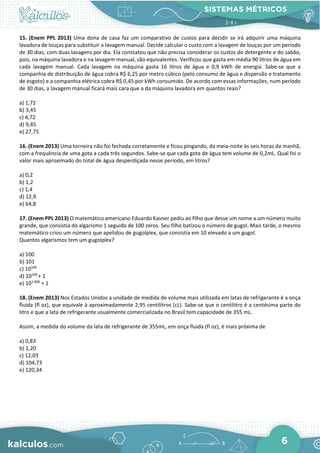 SISTEMAS MÉTRICOS
6
15. (Enem PPL 2013) Uma dona de casa faz um comparativo de custos para decidir se irá adquirir uma máquina
lavadora de louças para substituir a lavagem manual. Decide calcular o custo com a lavagem de louças por um período
de 30 dias, com duas lavagens por dia. Ela constatou que não precisa considerar os custos do detergente e do sabão,
pois, na máquina lavadora e na lavagem manual, são equivalentes. Verificou que gasta em média 90 litros de água em
cada lavagem manual. Cada lavagem na máquina gasta 16 litros de água e 0,9 kWh de energia. Sabe-se que a
companhia de distribuição de água cobra R$ 6,25 por metro cúbico (pelo consumo de água e dispersão e tratamento
de esgoto) e a companhia elétrica cobra R$ 0,45 por kWh consumido. De acordo com essas informações, num período
de 30 dias, a lavagem manual ficará mais cara que a da máquina lavadora em quantos reais?
a) 1,72
b) 3,45
c) 4,72
d) 9,45
e) 27,75
16. (Enem 2013) Uma torneira não foi fechada corretamente e ficou pingando, da meia-noite às seis horas da manhã,
com a frequência de uma gota a cada três segundos. Sabe-se que cada gota de água tem volume de 0,2mL. Qual foi o
valor mais aproximado do total de água desperdiçada nesse período, em litros?
a) 0,2
b) 1,2
c) 1,4
d) 12,9
e) 64,8
17. (Enem PPL 2013) O matemático americano Eduardo Kasner pediu ao filho que desse um nome a um número muito
grande, que consistia do algarismo 1 seguido de 100 zeros. Seu filho batizou o número de gugol. Mais tarde, o mesmo
matemático criou um número que apelidou de gugolplex, que consistia em 10 elevado a um gugol.
Quantos algarismos tem um gugolplex?
a) 100
b) 101
c) 10100
d) 10100
+ 1
e) 101 000
+ 1
18. (Enem 2013) Nos Estados Unidos a unidade de medida de volume mais utilizada em latas de refrigerante é a onça
fluida (fl oz), que equivale à aproximadamente 2,95 centilitros (cL). Sabe-se que o centilitro é a centésima parte do
litro e que a lata de refrigerante usualmente comercializada no Brasil tem capacidade de 355 mL.
Assim, a medida do volume da lata de refrigerante de 355mL, em onça fluida (fl oz), é mais próxima de
a) 0,83
b) 1,20
c) 12,03
d) 104,73
e) 120,34
 