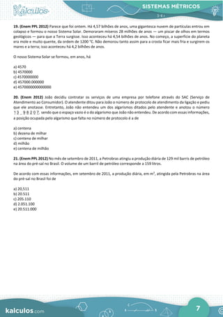 SISTEMAS MÉTRICOS
7
19. (Enem PPL 2012) Parece que foi ontem. Há 4,57 bilhões de anos, uma gigantesca nuvem de partículas entrou em
colapso e formou o nosso Sistema Solar. Demoraram míseros 28 milhões de anos — um piscar de olhos em termos
geológicos — para que a Terra surgisse. Isso aconteceu há 4,54 bilhões de anos. No começo, a superfície do planeta
era mole e muito quente, da ordem de 1200 °C. Não demorou tanto assim para a crosta ficar mais fria e surgirem os
mares e a terra; isso aconteceu há 4,2 bilhões de anos.
O nosso Sistema Solar se formou, em anos, há
a) 4570
b) 4570000
c) 4570000000
d) 457000.000000
e) 4570000000000000
20. (Enem 2012) João decidiu contratar os serviços de uma empresa por telefone através do SAC (Serviço de
Atendimento ao Consumidor). O atendente ditou para João o número de protocolo de atendimento da ligação e pediu
que ele anotasse. Entretanto, João não entendeu um dos algarismos ditados pelo atendente e anotou o número
1 3 9 8 2 0 7, sendo que o espaço vazio é o do algarismo que João não entendeu. De acordo com essas informações,
a posição ocupada pelo algarismo que falta no número de protocolo é a de
a) centena
b) dezena de milhar
c) centena de milhar
d) milhão
e) centena de milhão
21. (Enem PPL 2012) No mês de setembro de 2011, a Petrobras atingiu a produção diária de 129 mil barris de petróleo
na área do pré-sal no Brasil. O volume de um barril de petróleo corresponde a 159 litros.
De acordo com essas informações, em setembro de 2011, a produção diária, em m3
, atingida pela Petrobras na área
do pré-sal no Brasil foi de
a) 20,511
b) 20.511
c) 205.110
d) 2.051.100
e) 20.511.000
 