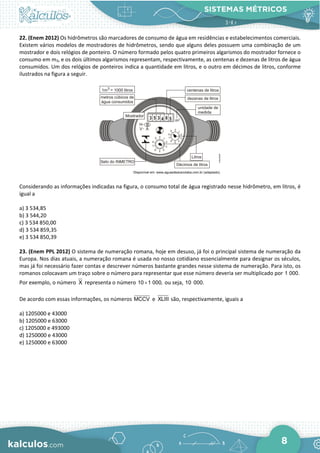 SISTEMAS MÉTRICOS
8
22. (Enem 2012) Os hidrômetros são marcadores de consumo de água em residências e estabelecimentos comerciais.
Existem vários modelos de mostradores de hidrômetros, sendo que alguns deles possuem uma combinação de um
mostrador e dois relógios de ponteiro. O número formado pelos quatro primeiros algarismos do mostrador fornece o
consumo em m3, e os dois últimos algarismos representam, respectivamente, as centenas e dezenas de litros de água
consumidos. Um dos relógios de ponteiros indica a quantidade em litros, e o outro em décimos de litros, conforme
ilustrados na figura a seguir.
Considerando as informações indicadas na figura, o consumo total de água registrado nesse hidrômetro, em litros, é
igual a
a) 3 534,85
b) 3 544,20
c) 3 534 850,00
d) 3 534 859,35
e) 3 534 850,39
23. (Enem PPL 2012) O sistema de numeração romana, hoje em desuso, já foi o principal sistema de numeração da
Europa. Nos dias atuais, a numeração romana é usada no nosso cotidiano essencialmente para designar os séculos,
mas já foi necessário fazer contas e descrever números bastante grandes nesse sistema de numeração. Para isto, os
romanos colocavam um traço sobre o número para representar que esse número deveria ser multiplicado por 1 000.
Por exemplo, o número X representa o número 10 1 000,
× ou seja, 10 000.
De acordo com essas informações, os números MCCV e XLIII são, respectivamente, iguais a
a) 1205000 e 43000
b) 1205000 e 63000
c) 1205000 e 493000
d) 1250000 e 43000
e) 1250000 e 63000
 