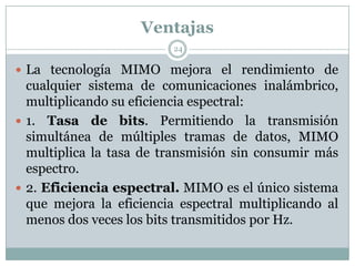 Ventajas
 La tecnología MIMO mejora el rendimiento de
cualquier sistema de comunicaciones inalámbrico,
multiplicando su eficiencia espectral:
 1. Tasa de bits. Permitiendo la transmisión
simultánea de múltiples tramas de datos, MIMO
multiplica la tasa de transmisión sin consumir más
espectro.
 2. Eficiencia espectral. MIMO es el único sistema
que mejora la eficiencia espectral multiplicando al
menos dos veces los bits transmitidos por Hz.
24
 