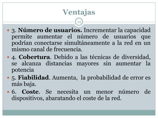 Ventajas
 3. Número de usuarios. Incrementar la capacidad
permite aumentar el número de usuarios que
podrían conectarse simultáneamente a la red en un
mismo canal de frecuencia.
 4. Cobertura. Debido a las técnicas de diversidad,
se alcanza distancias mayores sin aumentar la
potencia
 5. Fiabilidad. Aumenta, la probabilidad de error es
más baja.
 6. Coste. Se necesita un menor número de
dispositivos, abaratando el coste de la red.
25
 