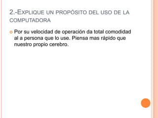 2.-Explique un propósito del uso de la computadoraPor su velocidad de operación da total comodidad al a persona que lo use. Piensa mas rápido que nuestro propio cerebro.