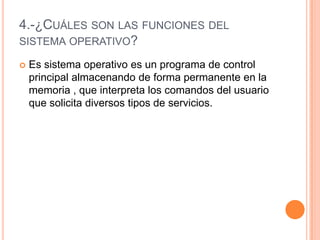 4.-¿Cuáles son las funciones del sistema operativo?Es sistema operativo es un programa de control principal almacenando de forma permanente en la memoria , que interpreta los comandos del usuario que solicita diversos tipos de servicios.