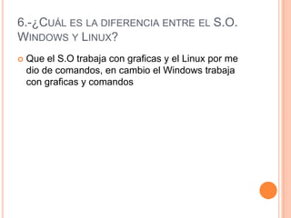 6.-¿Cuál es la diferencia entre el S.O. Windows y Linux?Que el S.O trabaja con graficas y el Linux por me dio de comandos, en cambio el Windows trabaja con graficas y comandos 