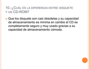 10.-¿Cuál es la diferencia entre disquetey un CD-ROM?Que los disquete son casi obsoletas y su capacidad de almacenamiento es mínima en cambio el CD es completamente seguro y muy usado gracias a su capacidad de almacenamiento cómoda.