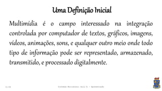 Uma Definição Inicial
21:58 Sistemas Multimídia: Aula 01 - Apresentação
Multimídia é o campo interessado na integração
controlada por computador de textos, gráficos, imagens,
vídeos, animações, sons, e qualquer outro meio onde todo
tipo de informação pode ser representado, armazenado,
transmitido, e processado digitalmente.
 